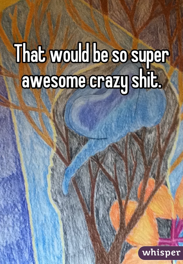 That would be so super awesome crazy shit.