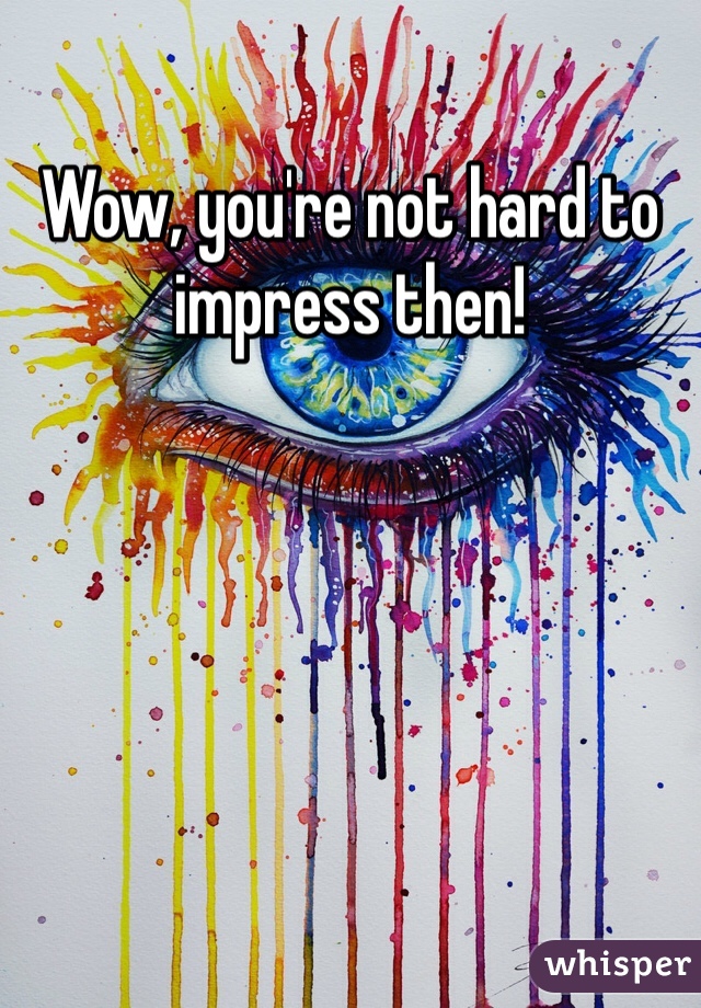 Wow, you're not hard to impress then!