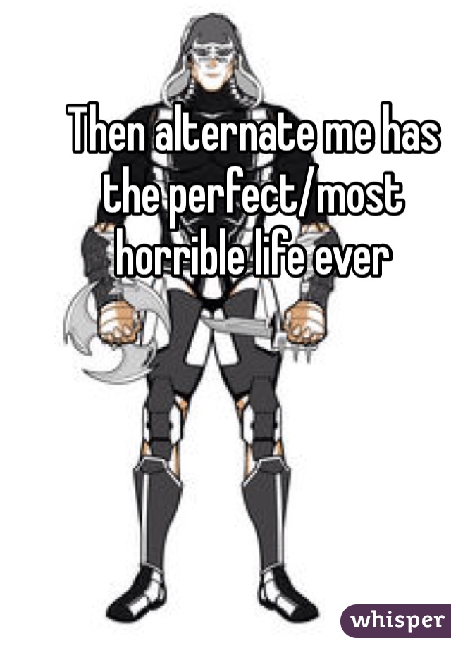 Then alternate me has the perfect/most horrible life ever 