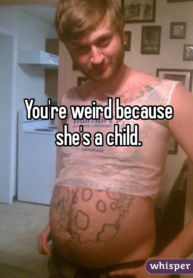 You're weird because she's a child.