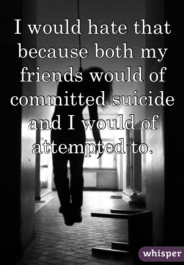 I would hate that because both my friends would of committed suicide and I would of attempted to.  