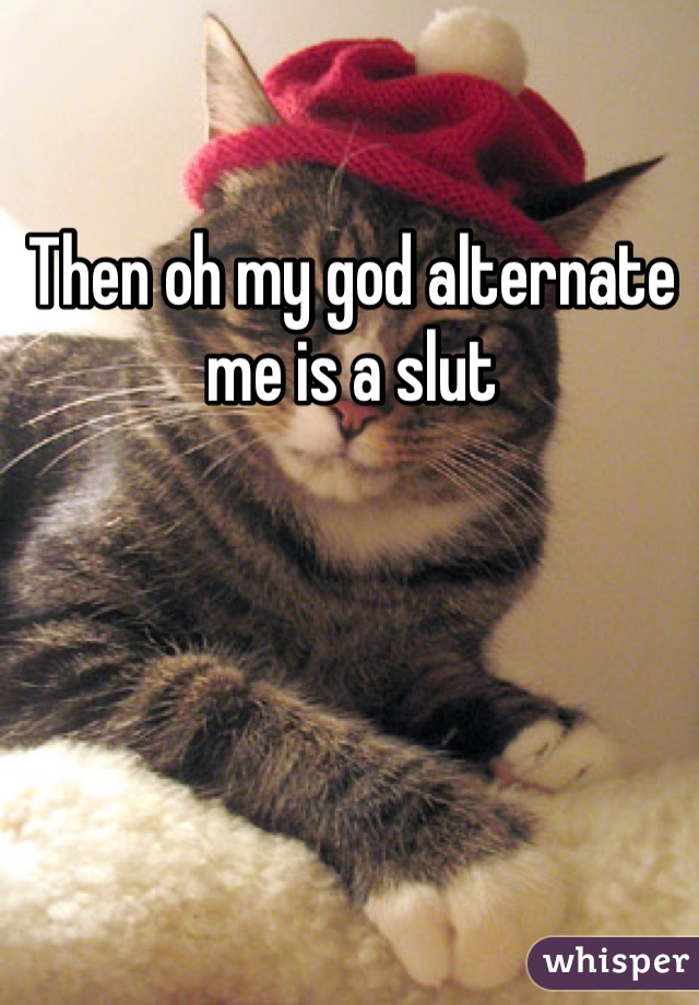 Then oh my god alternate me is a slut