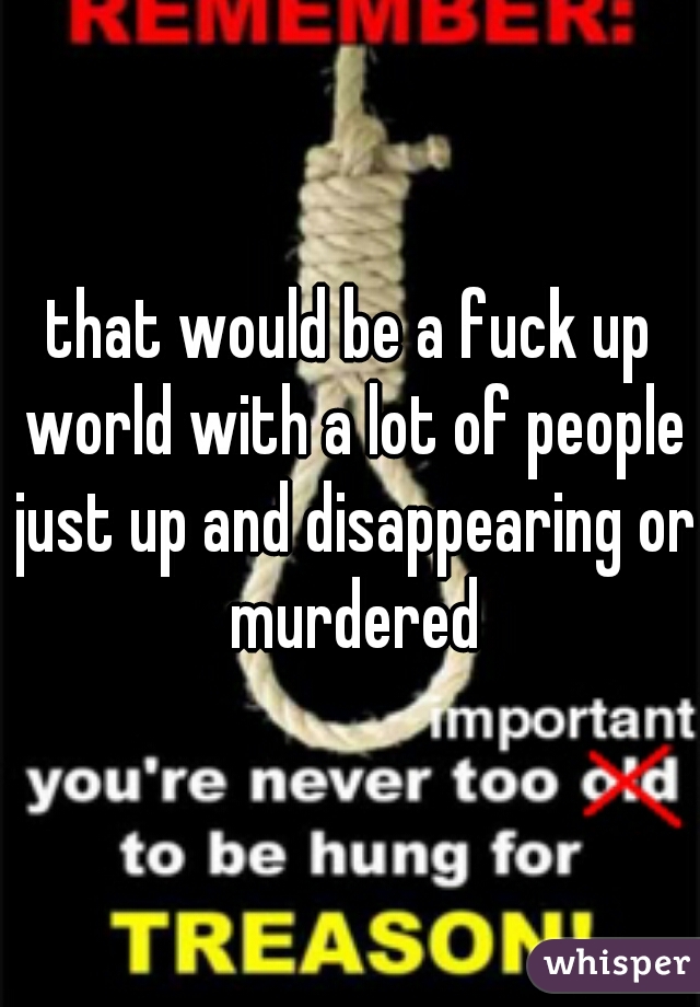 that would be a fuck up world with a lot of people just up and disappearing or murdered