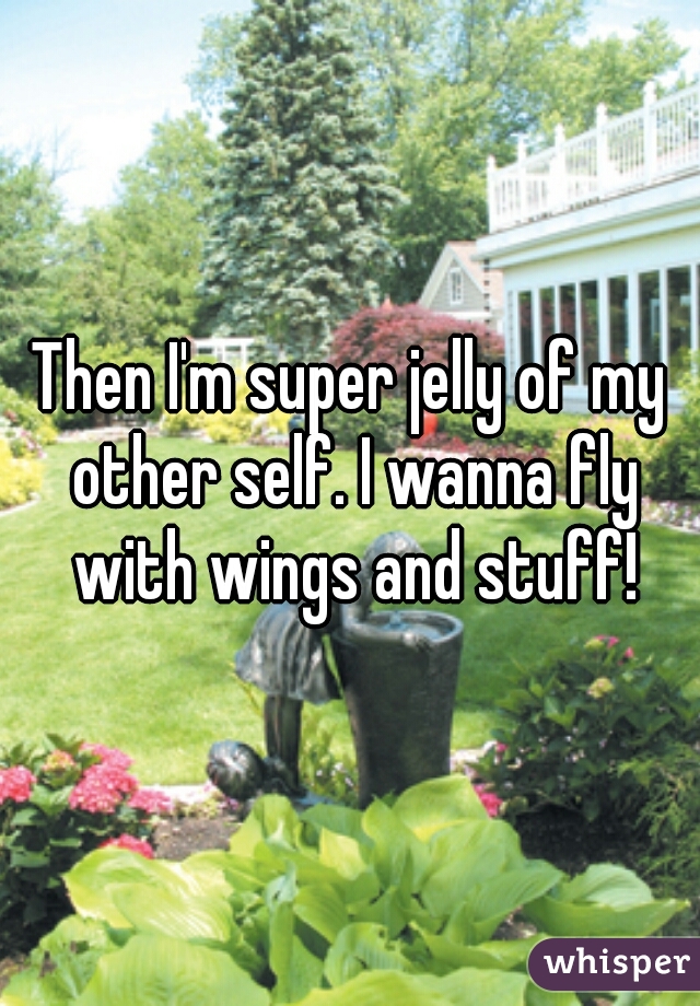 Then I'm super jelly of my other self. I wanna fly with wings and stuff!