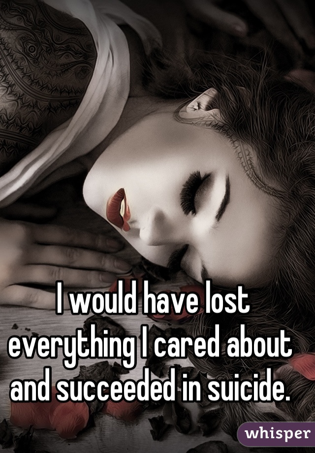  I would have lost everything I cared about and succeeded in suicide.