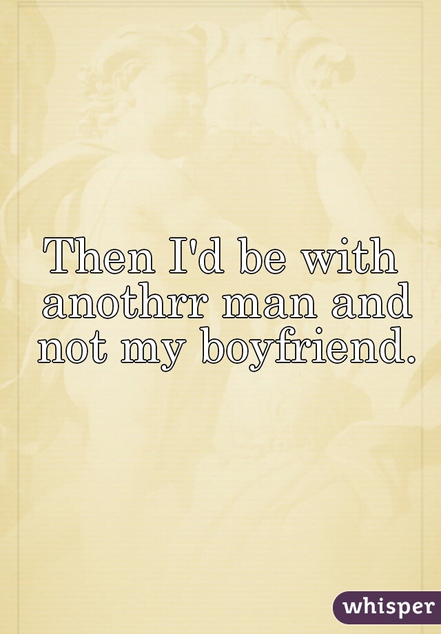 Then I'd be with anothrr man and not my boyfriend.