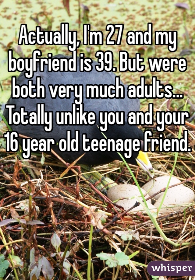 Actually, I'm 27 and my boyfriend is 39. But were both very much adults... Totally unlike you and your 16 year old teenage friend.