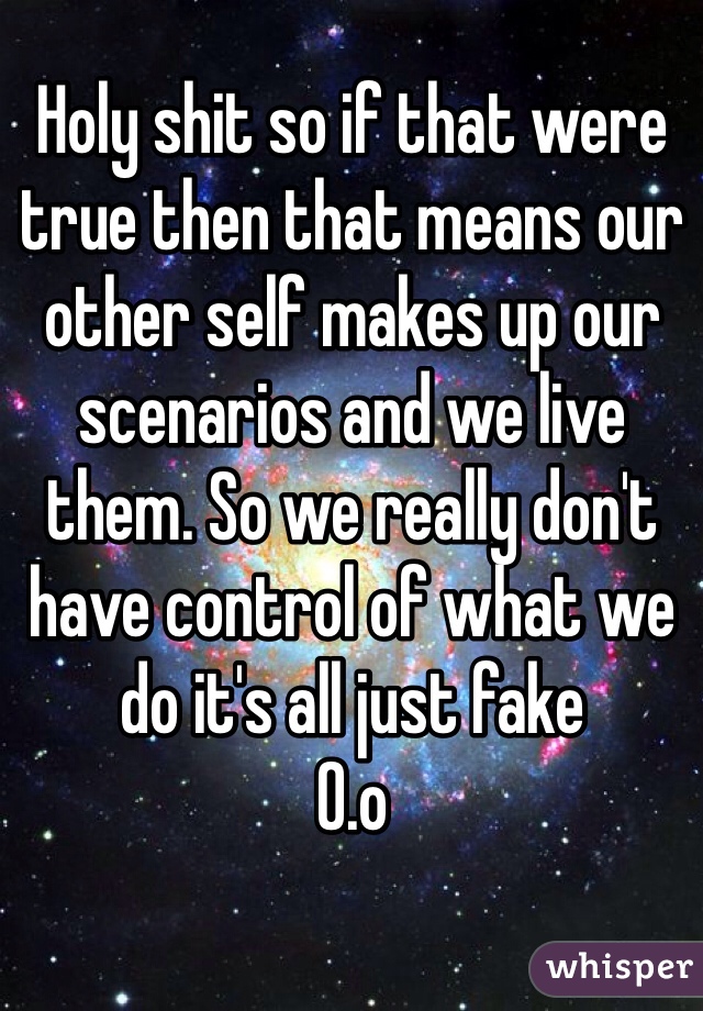 Holy shit so if that were true then that means our other self makes up our scenarios and we live them. So we really don't have control of what we do it's all just fake 
0.o 