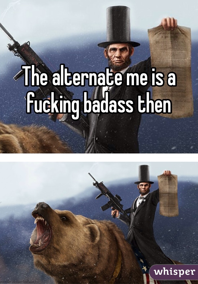 The alternate me is a fucking badass then 