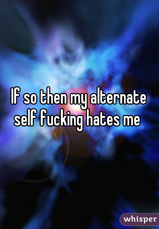 If so then my alternate self fucking hates me  