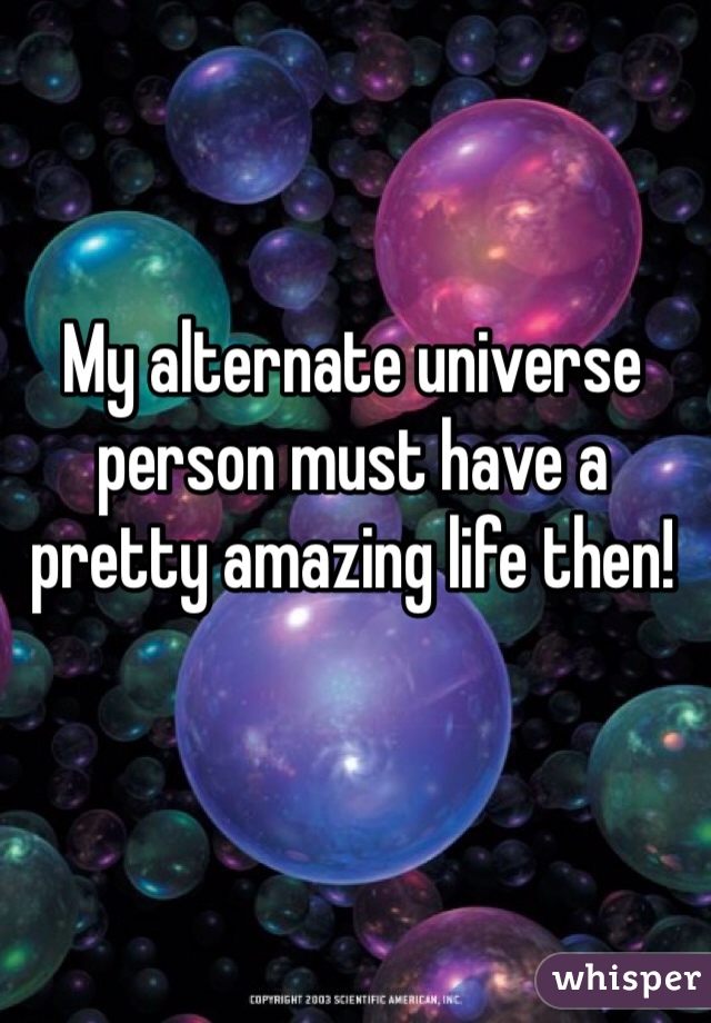 My alternate universe person must have a pretty amazing life then!