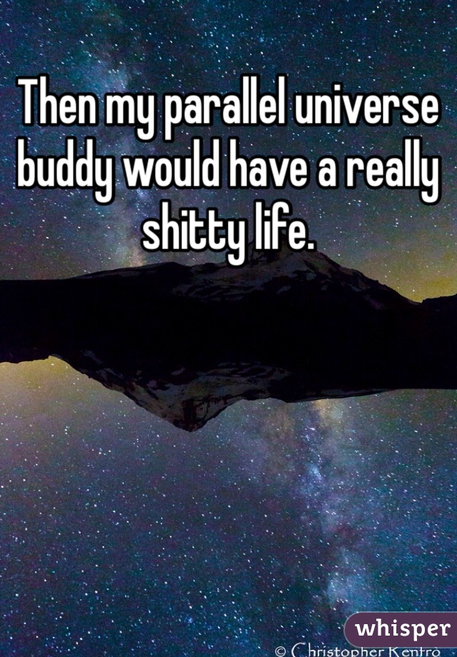 Then my parallel universe buddy would have a really shitty life. 