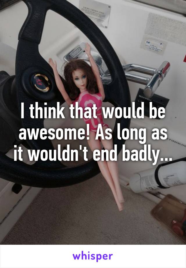 I think that would be awesome! As long as it wouldn't end badly...