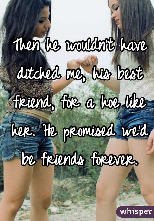 Then he wouldn't have ditched me, his best friend, for a hoe like her. He promised we'd be friends forever. 