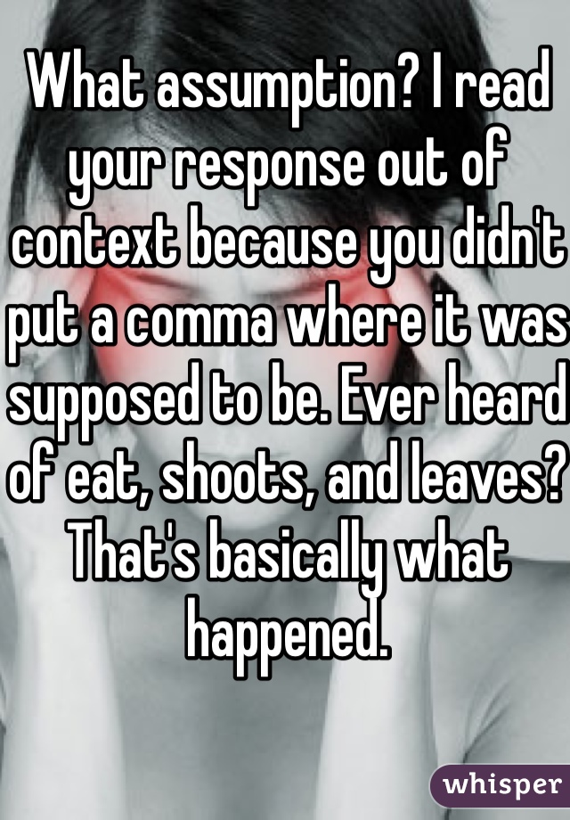 What assumption? I read your response out of context because you didn't put a comma where it was supposed to be. Ever heard of eat, shoots, and leaves? That's basically what happened.