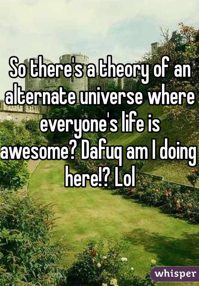 So there's a theory of an alternate universe where everyone's life is awesome? Dafuq am I doing here!? Lol 