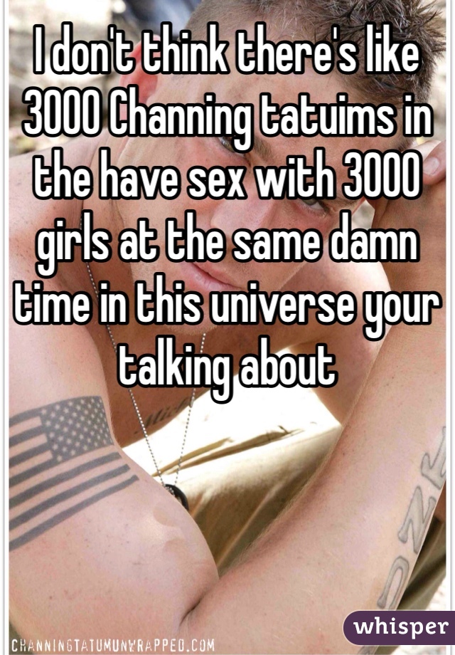 I don't think there's like 3000 Channing tatuims in the have sex with 3000 girls at the same damn time in this universe your talking about  