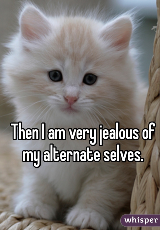 Then I am very jealous of my alternate selves.