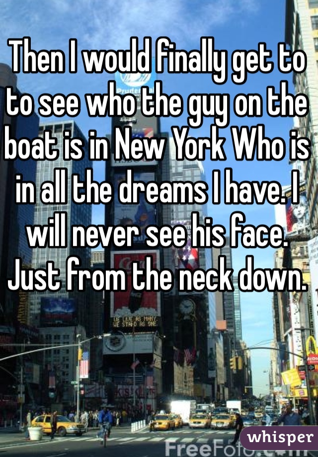 Then I would finally get to to see who the guy on the boat is in New York Who is in all the dreams I have. I will never see his face. Just from the neck down. 