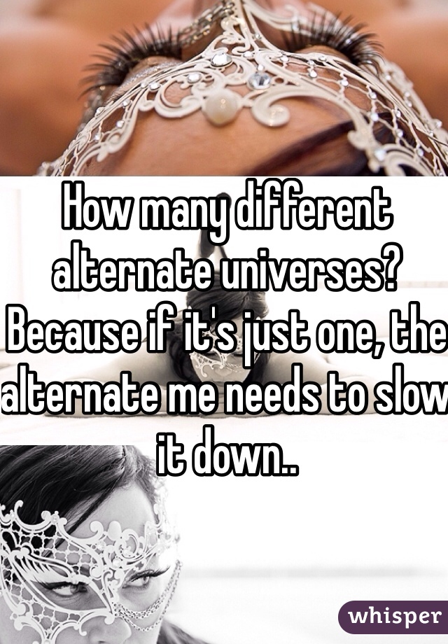 How many different alternate universes? Because if it's just one, the alternate me needs to slow it down.. 