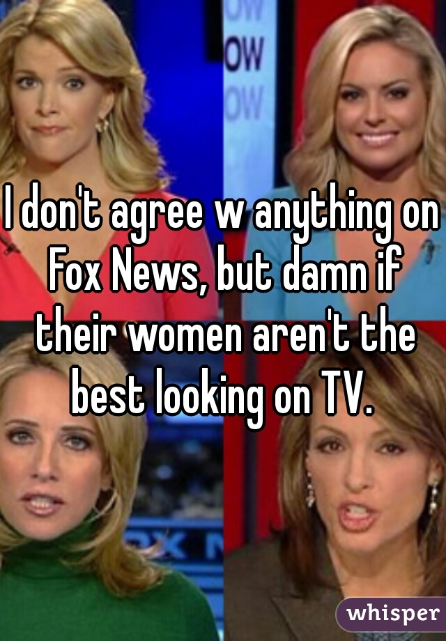 I don't agree w anything on Fox News, but damn if their women aren't the best looking on TV. 