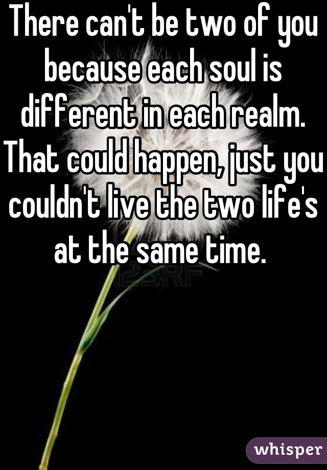 There can't be two of you because each soul is different in each realm. That could happen, just you couldn't live the two life's at the same time. 