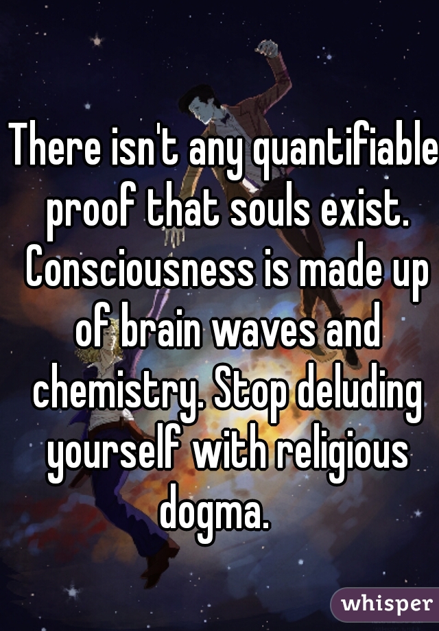 There isn't any quantifiable proof that souls exist. Consciousness is made up of brain waves and chemistry. Stop deluding yourself with religious dogma.   