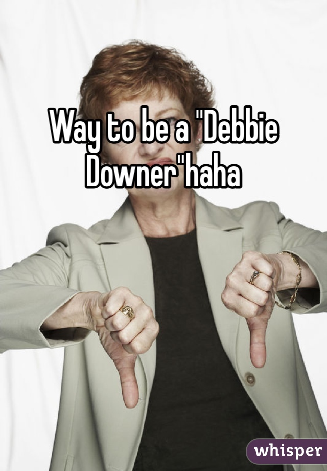 Way to be a "Debbie Downer"haha