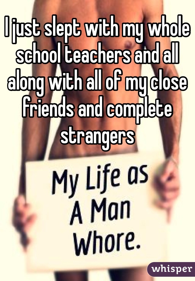 I just slept with my whole school teachers and all along with all of my close friends and complete strangers