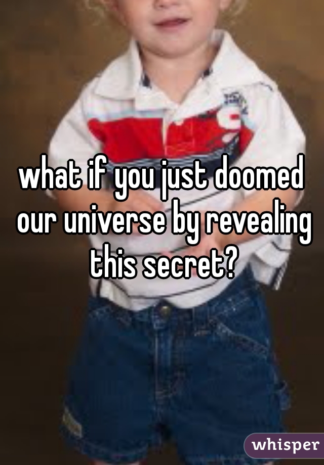 what if you just doomed our universe by revealing this secret?