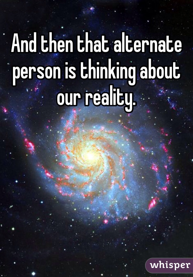 And then that alternate person is thinking about our reality.