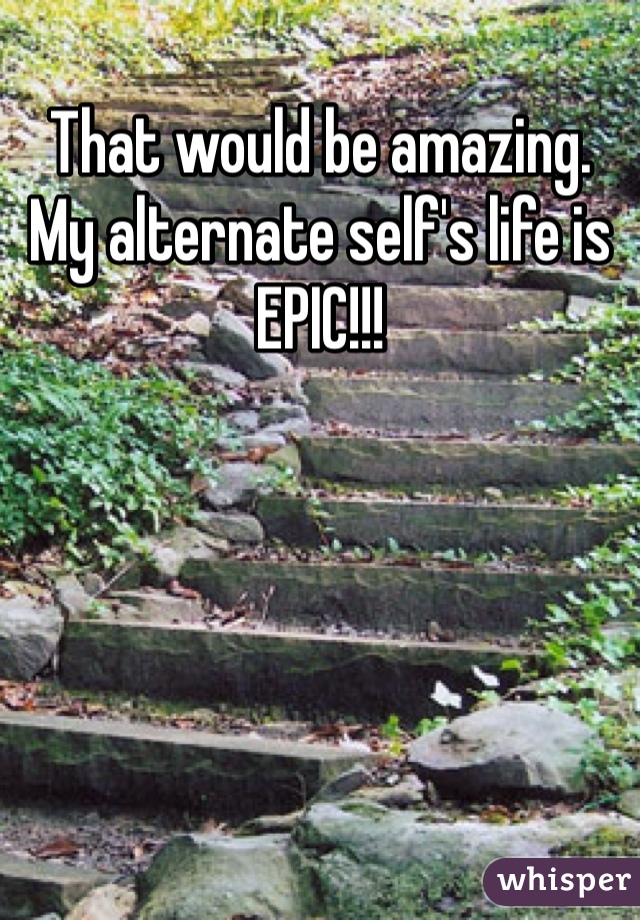 That would be amazing. My alternate self's life is EPIC!!!