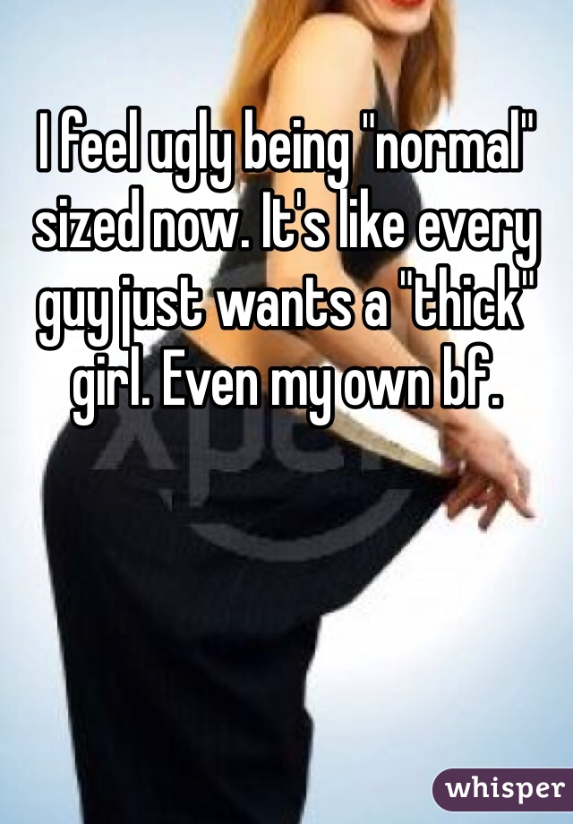 I feel ugly being "normal" sized now. It's like every guy just wants a "thick" girl. Even my own bf. 