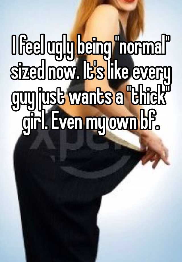 I feel ugly being "normal" sized now. It's like every guy just wants a "thick" girl. Even my own bf. 