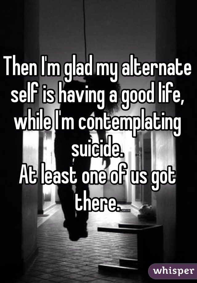 Then I'm glad my alternate self is having a good life, while I'm contemplating suicide.
At least one of us got there.