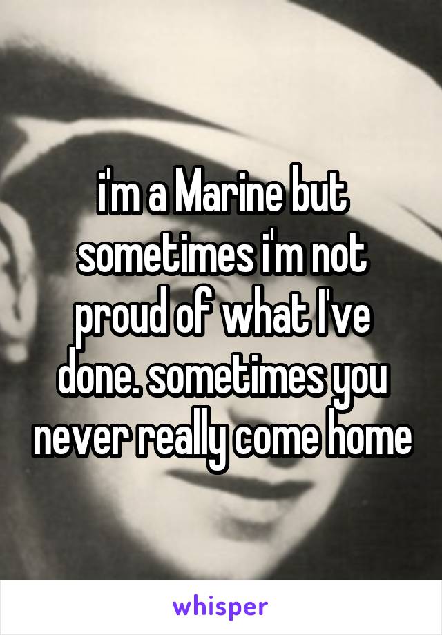i'm a Marine but sometimes i'm not proud of what I've done. sometimes you never really come home