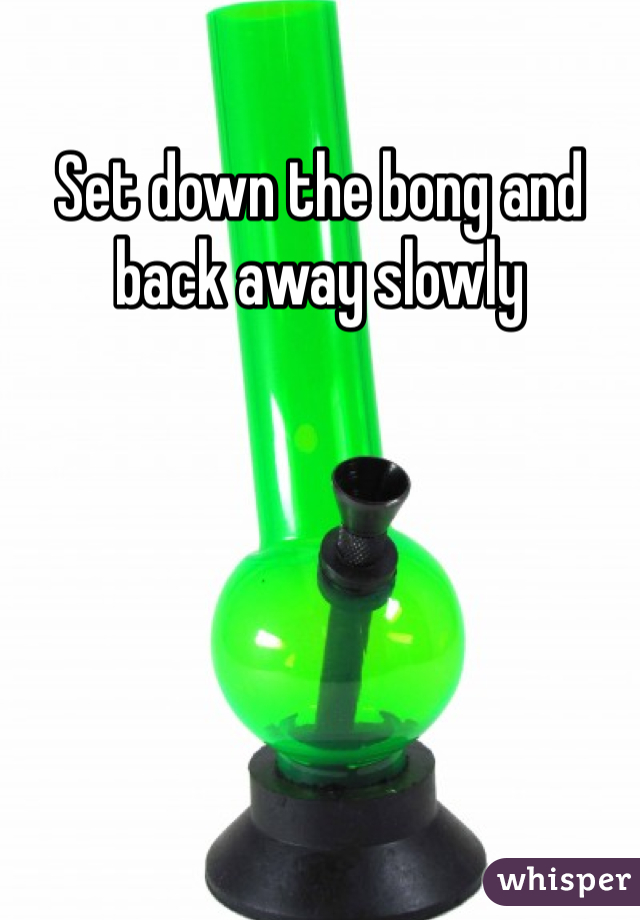 Set down the bong and back away slowly 