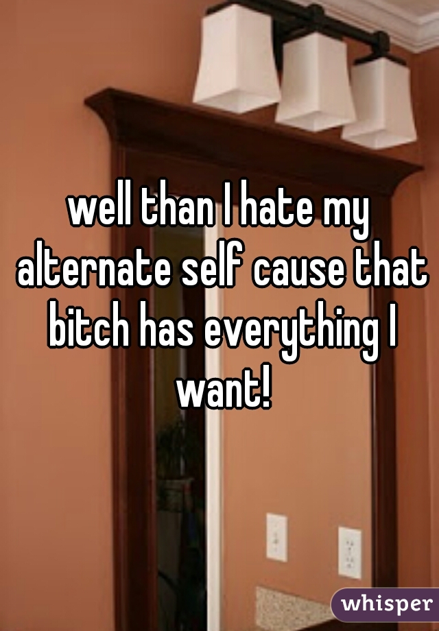 well than I hate my alternate self cause that bitch has everything I want!