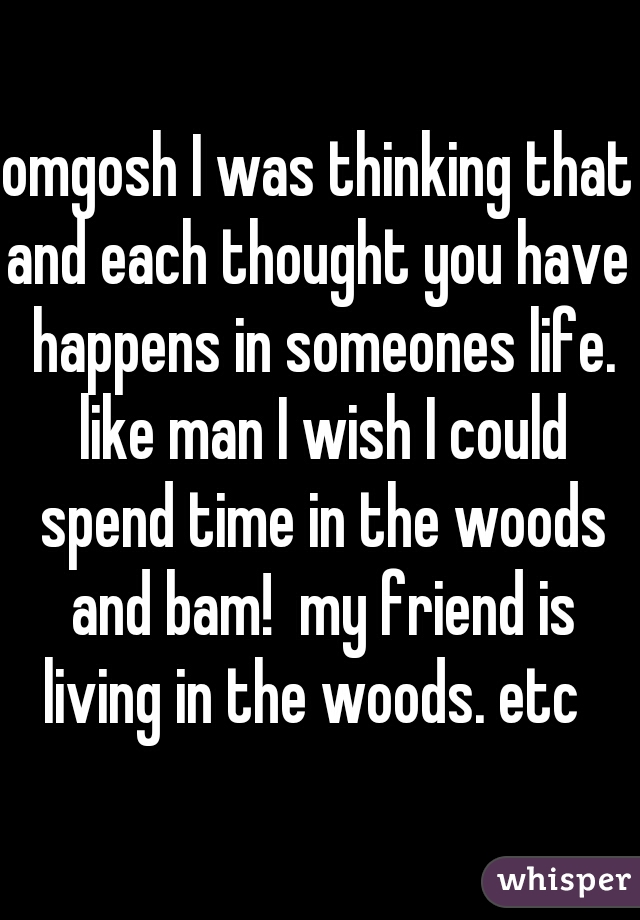 omgosh I was thinking that and each thought you have  happens in someones life. like man I wish I could spend time in the woods and bam!  my friend is living in the woods. etc  