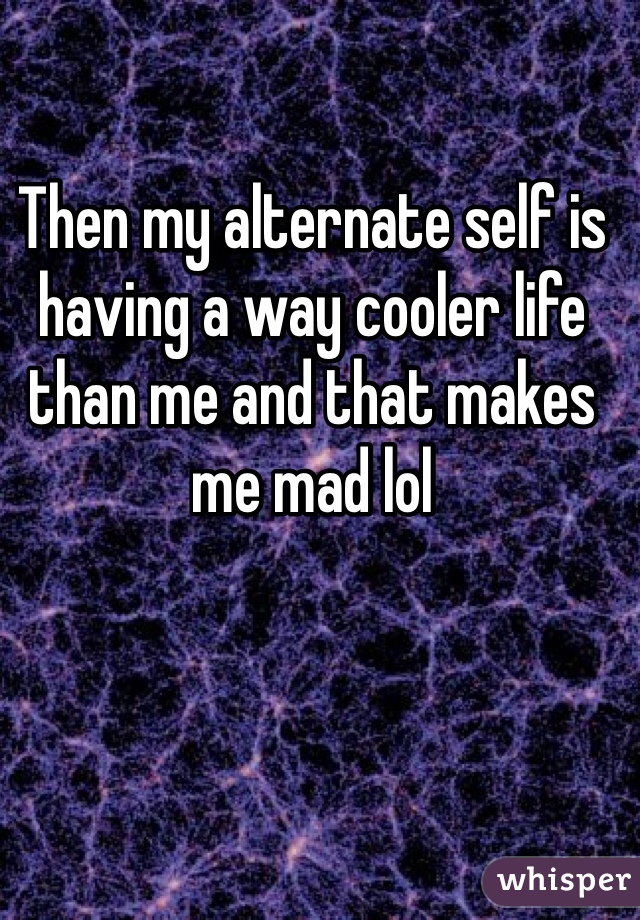 Then my alternate self is having a way cooler life than me and that makes me mad lol