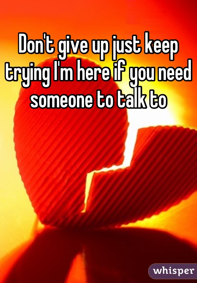 Don't give up just keep trying I'm here if you need someone to talk to