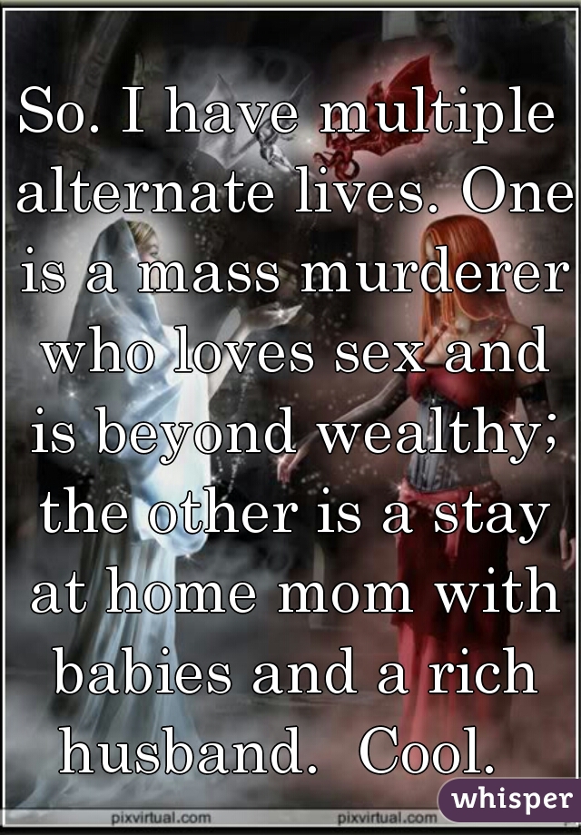 So. I have multiple alternate lives. One is a mass murderer who loves sex and is beyond wealthy; the other is a stay at home mom with babies and a rich husband.  Cool.  