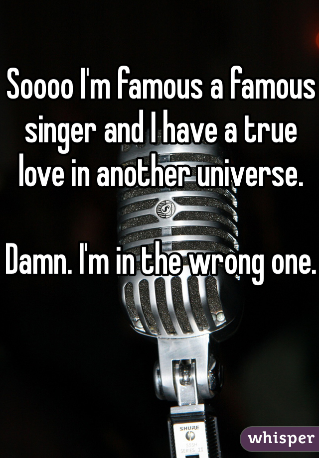 Soooo I'm famous a famous singer and I have a true love in another universe.

Damn. I'm in the wrong one.