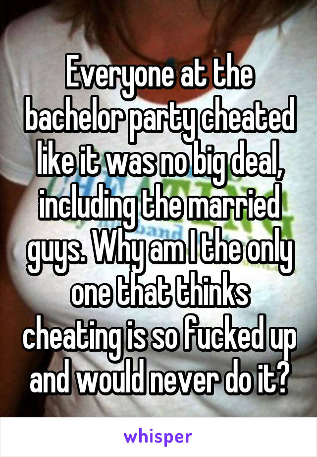 Everyone at the bachelor party cheated like it was no big deal, including the married guys. Why am I the only one that thinks cheating is so fucked up and would never do it?