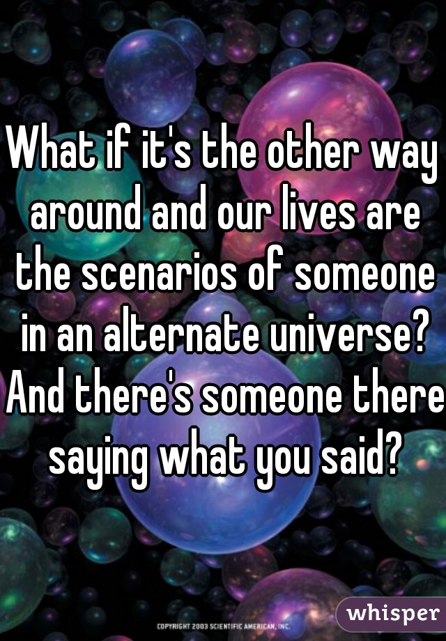 What if it's the other way around and our lives are the scenarios of someone in an alternate universe? And there's someone there saying what you said?