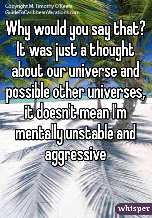 Why would you say that? It was just a thought about our universe and possible other universes, it doesn't mean I'm mentally unstable and aggressive