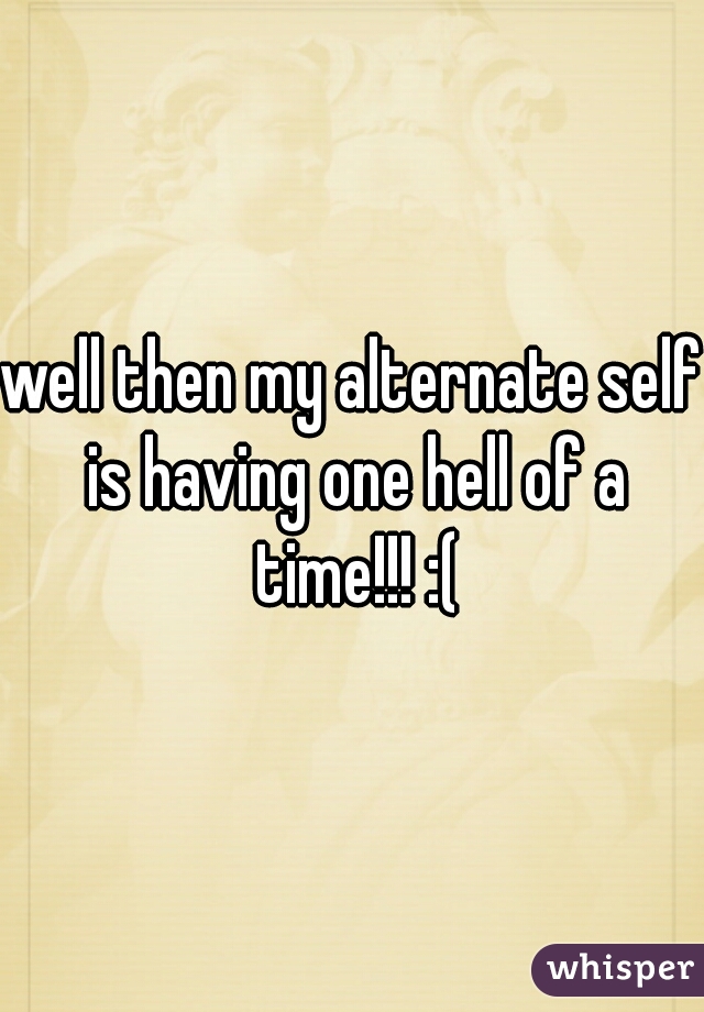 well then my alternate self is having one hell of a time!!! :(
