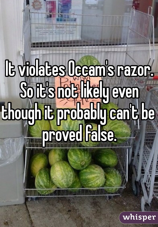 It violates Occam's razor. So it's not likely even though it probably can't be proved false. 