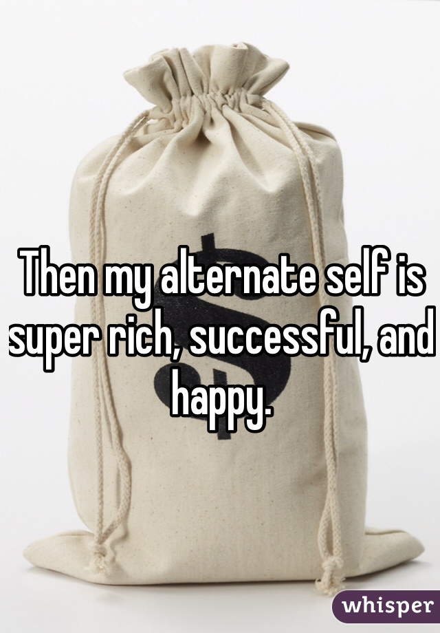 Then my alternate self is super rich, successful, and happy. 
