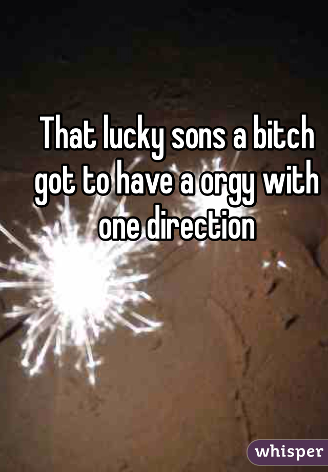 That lucky sons a bitch got to have a orgy with one direction 